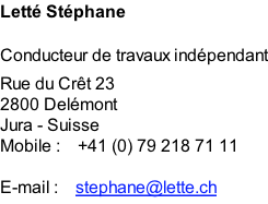 Letté Stéphane  Conducteur de travaux indépendant Rue du Crêt 23 2800 Delémont Jura - Suisse Mobile :    +41 (0) 79 218 71 11  E-mail :    stephane@lette.ch